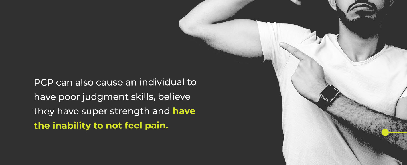 PCP can also cause an individual to have poor judgment skills, believe they have super strength and have the inability to not feel pain, which is a dangerous combination that can lead to serious injuries.